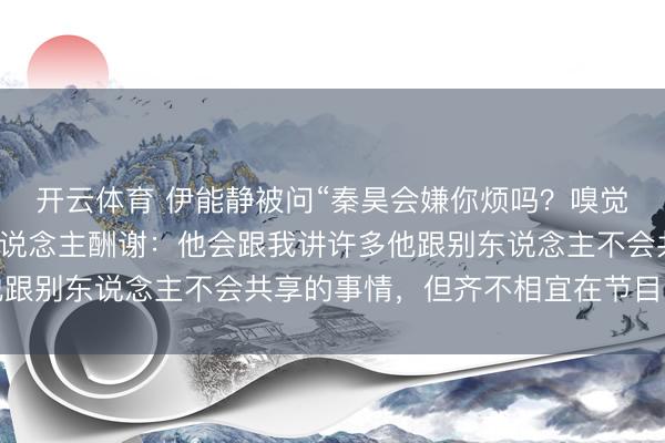 开云体育 伊能静被问“秦昊会嫌你烦吗？嗅觉你的话有点密”，本东说念主酬谢：他会跟我讲许多他跟别东说念主不会共享的事情，但齐不相宜在节目内部讲
