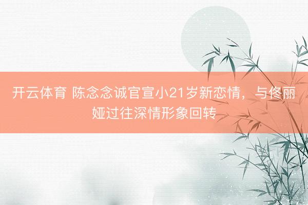 开云体育 陈念念诚官宣小21岁新恋情，与佟丽娅过往深情形象回转