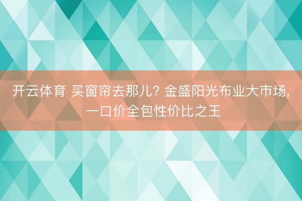 开云体育 买窗帘去那儿? 金盛阳光布业大市场， 一口价全包性价比之王