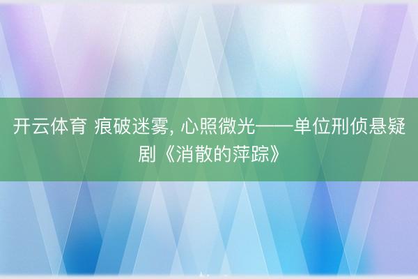 开云体育 痕破迷雾, 心照微光——单位刑侦悬疑剧《消散的萍踪》