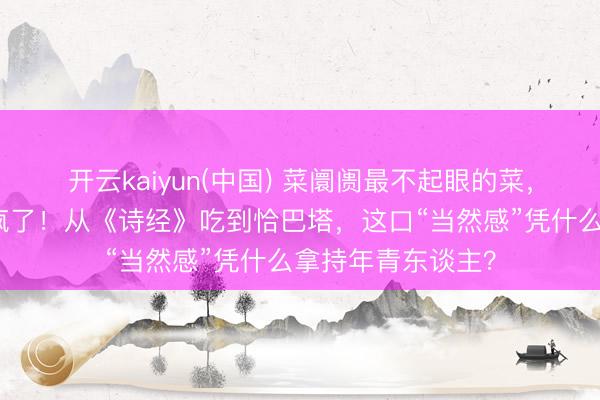 开云kaiyun(中国) 菜阛阓最不起眼的菜，被城里东谈主抢疯了！从《诗经》吃到恰巴塔，这口“当然感”凭什么拿持年青东谈主？