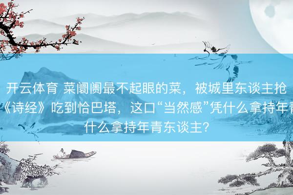 开云体育 菜阛阓最不起眼的菜，被城里东谈主抢疯了！从《诗经》吃到恰巴塔，这口“当然感”凭什么拿持年青东谈主？
