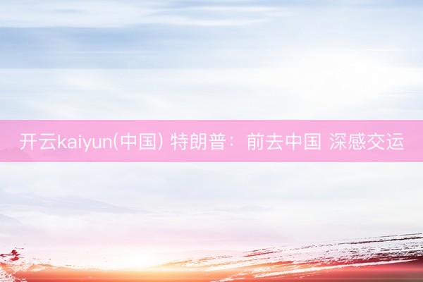 开云kaiyun(中国) 特朗普：前去中国 深感交运