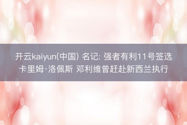 开云kaiyun(中国) 名记: 强者有利11号签选卡里姆·洛佩斯 邓利维曾赶赴新西兰执行