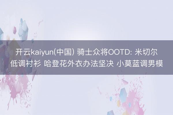 开云kaiyun(中国) 骑士众将OOTD: 米切尔低调衬衫 哈登花外衣办法坚决 小莫蓝调男模