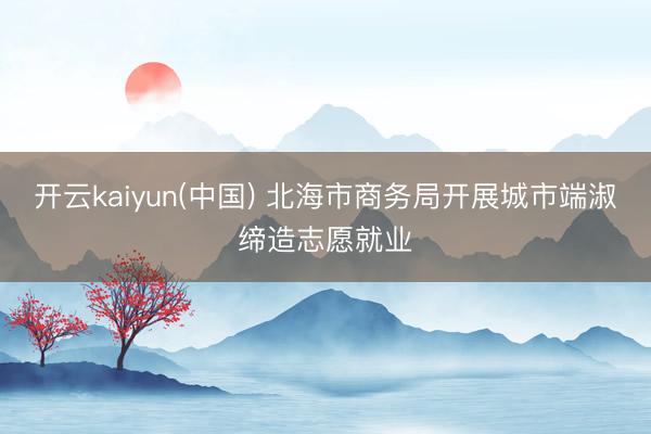开云kaiyun(中国) 北海市商务局开展城市端淑缔造志愿就业