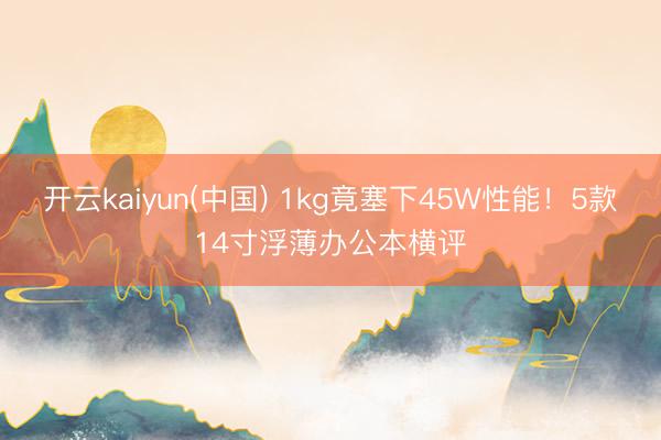 开云kaiyun(中国) 1kg竟塞下45W性能！5款14寸浮薄办公本横评