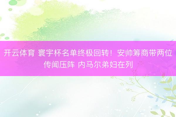 开云体育 寰宇杯名单终极回转！安帅筹商带两位传闻压阵 内马尔弟妇在列