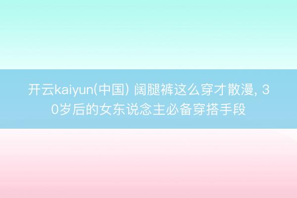 开云kaiyun(中国) 阔腿裤这么穿才散漫, 30岁后的女东说念主必备穿搭手段
