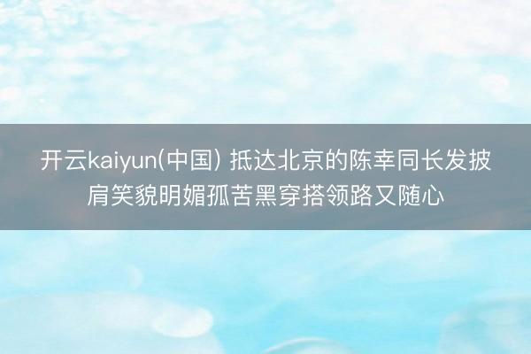 开云kaiyun(中国) 抵达北京的陈幸同长发披肩笑貌明媚孤苦黑穿搭领路又随心