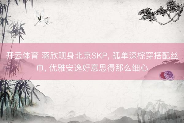 开云体育 蒋欣现身北京SKP, 孤单深棕穿搭配丝巾, 优雅安逸好意思得那么细心