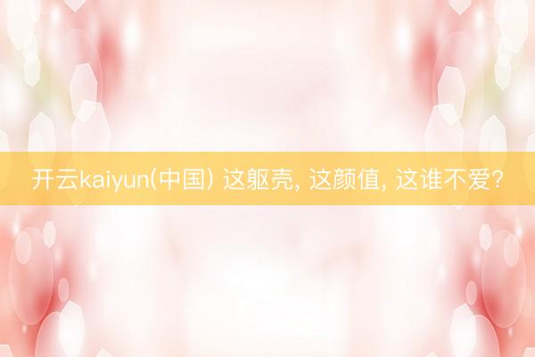 开云kaiyun(中国) 这躯壳, 这颜值, 这谁不爱?