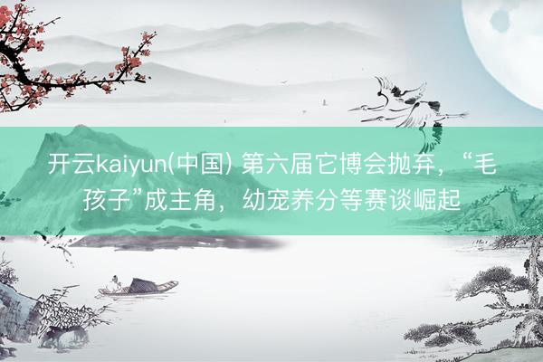 开云kaiyun(中国) 第六届它博会抛弃，“毛孩子”成主角，幼宠养分等赛谈崛起