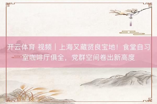 开云体育 视频｜上海又藏贤良宝地！食堂自习室咖啡厅俱全，党群空间卷出新高度