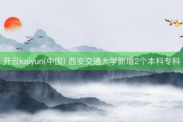 开云kaiyun(中国) 西安交通大学新增2个本科专科