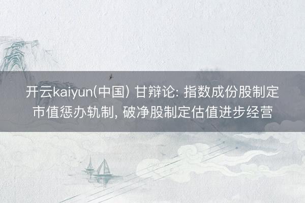 开云kaiyun(中国) 甘辩论: 指数成份股制定市值惩办轨制, 破净股制定估值进步经营