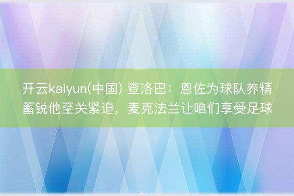 开云kaiyun(中国) 查洛巴：恩佐为球队养精蓄锐他至关紧迫，麦克法兰让咱们享受足球
