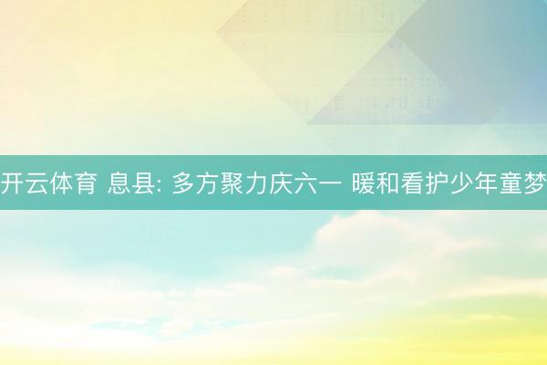 开云体育 息县: 多方聚力庆六一 暖和看护少年童梦