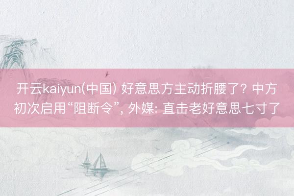 开云kaiyun(中国) 好意思方主动折腰了? 中方初次启用“阻断令”, 外媒: 直击老好意思七寸了