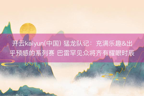 开云kaiyun(中国) 猛龙队记：充满乐趣&出乎预感的系列赛 巴雷罕见众将齐有耀眼时辰