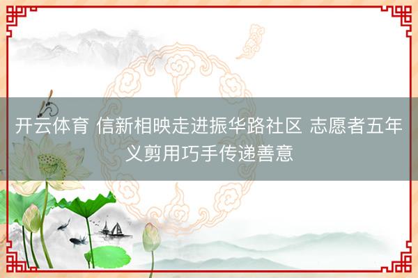 开云体育 信新相映走进振华路社区 志愿者五年义剪用巧手传递善意