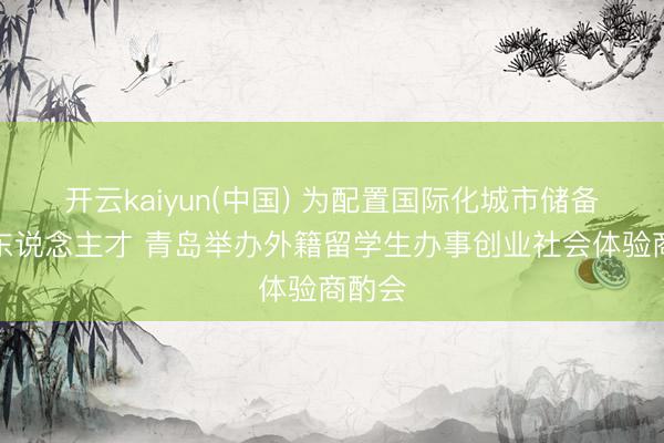 开云kaiyun(中国) 为配置国际化城市储备外籍东说念主才 青岛举办外籍留学生办事创业社会体验商酌会