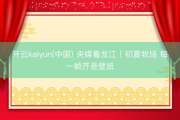 开云kaiyun(中国) 央媒看龙江丨初夏牧场 每一帧齐是壁纸