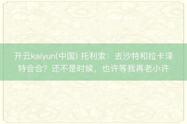 开云kaiyun(中国) 托利索：去沙特和拉卡泽特会合？还不是时候，也许等我再老小许