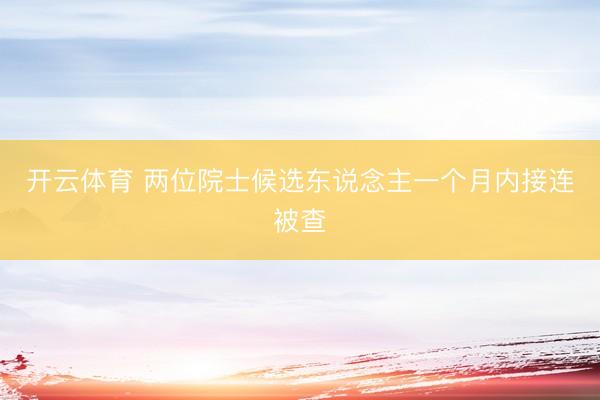 开云体育 两位院士候选东说念主一个月内接连被查
