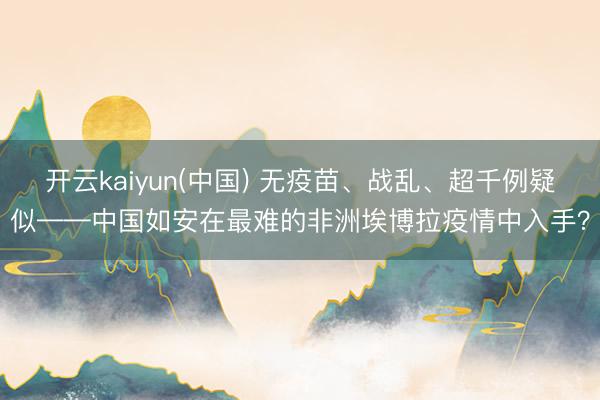 开云kaiyun(中国) 无疫苗、战乱、超千例疑似——中国如安在最难的非洲埃博拉疫情中入手？