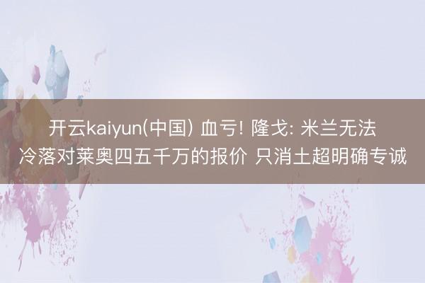 开云kaiyun(中国) 血亏! 隆戈: 米兰无法冷落对莱奥四五千万的报价 只消土超明确专诚