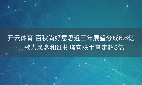 开云体育 百秋尚好意思近三年展望分成6.6亿，歌力念念和红杉璟睿联手拿走超3亿