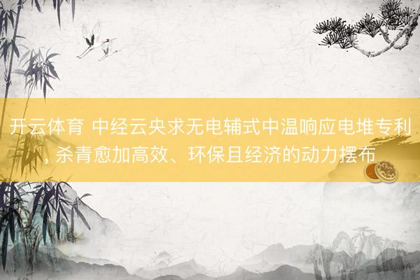开云体育 中经云央求无电辅式中温响应电堆专利, 杀青愈加高效、环保且经济的动力摆布