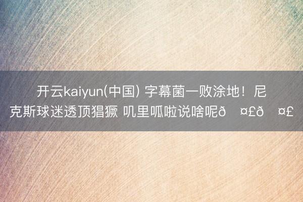 开云kaiyun(中国) 字幕菌一败涂地！尼克斯球迷透顶猖獗 叽里呱啦说啥呢🤣🤣