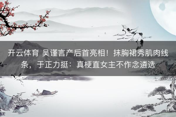 开云体育 吴谨言产后首亮相！抹胸裙秀肌肉线条，于正力挺：真梗直女主不作念遴选