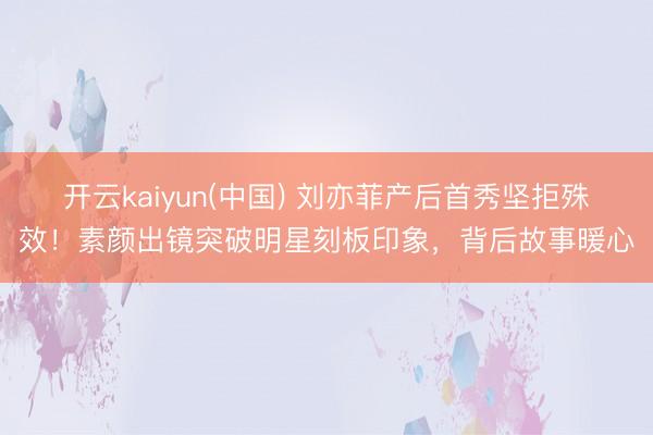 开云kaiyun(中国) 刘亦菲产后首秀坚拒殊效!素颜出镜突破明星刻板印象,背后故事暖心