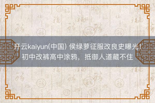 开云kaiyun(中国) 侯绿萝征服改良史曝光!初中改裤高中涂鸦,抵御人道藏不住