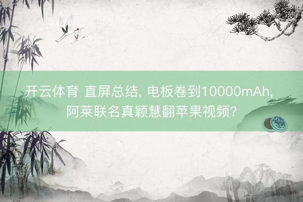 开云体育 直屏总结， 电板卷到10000mAh， 阿莱联名真颖慧翻苹果视频?