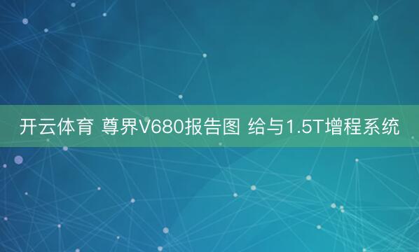 开云体育 尊界V680报告图 给与1.5T增程系统