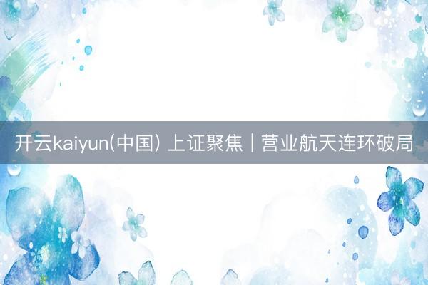 开云kaiyun(中国) 上证聚焦 | 营业航天连环破局