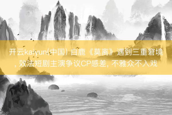 开云kaiyun(中国) 白鹿《莫离》遇到三重窘境， 效法短剧主演争议CP感差， 不雅众不入戏