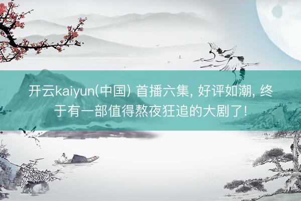 开云kaiyun(中国) 首播六集, 好评如潮, 终于有一部值得熬夜狂追的大剧了!