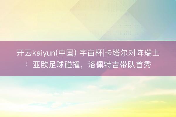 开云kaiyun(中国) 宇宙杯|卡塔尔对阵瑞士:亚欧足球碰撞,洛佩特吉带队首秀