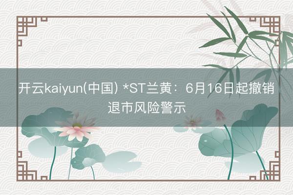 开云kaiyun(中国) *ST兰黄：6月16日起撤销退市风险警示