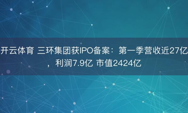 开云体育 三环集团获IPO备案:第一季营收近27亿,利润7.9亿 市值2424亿