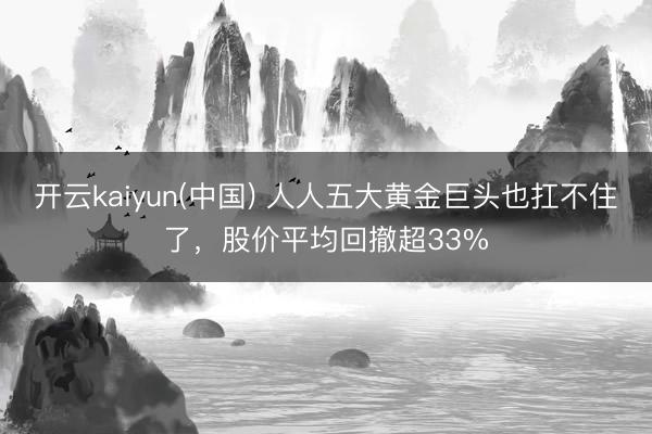 开云kaiyun(中国) 人人五大黄金巨头也扛不住了，股价平均回撤超33%