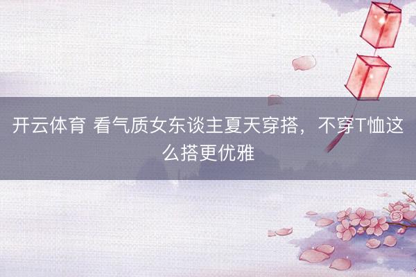 开云体育 看气质女东谈主夏天穿搭，不穿T恤这么搭更优雅