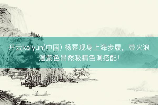 开云kaiyun(中国) 杨幂现身上海步履，带火浪漫紫色昂然吸睛色调搭配！