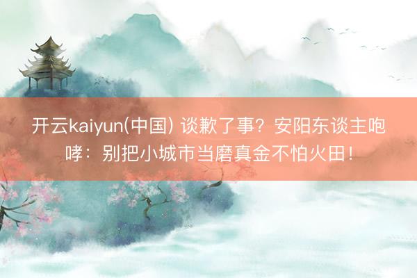 开云kaiyun(中国) 谈歉了事？安阳东谈主咆哮：别把小城市当磨真金不怕火田！