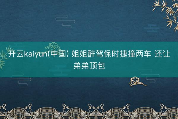 开云kaiyun(中国) 姐姐醉驾保时捷撞两车 还让弟弟顶包